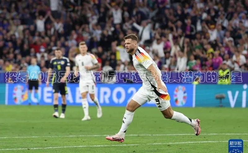 欧陆娱乐平台登录网易探寻20后足球运动员中谁是最具潜力的新星