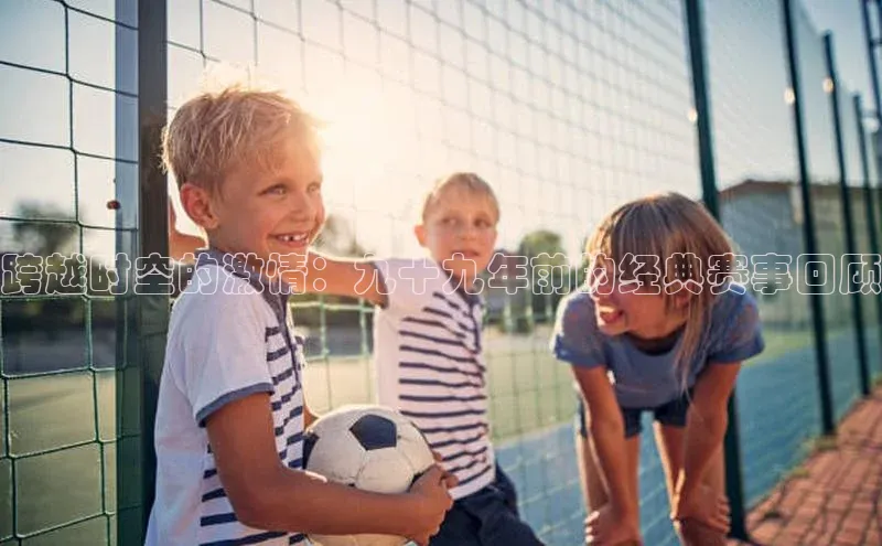 跨越时空的激情：九十九年前的经典赛事回顾