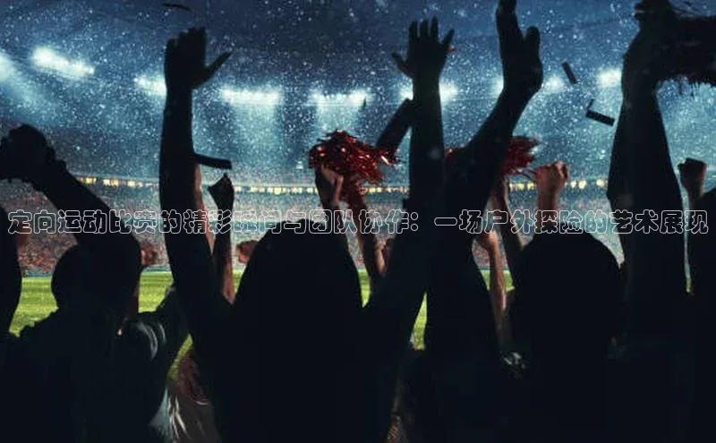 定向运动比赛的精彩瞬间与团队协作：一场户外探险的艺术展现